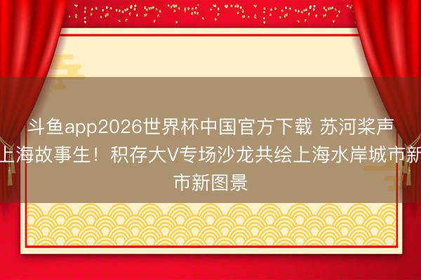 斗鱼app2026世界杯中国官方下载 苏河桨声起，上海故事生！积存大V专场沙龙共绘上海水岸城市新图景