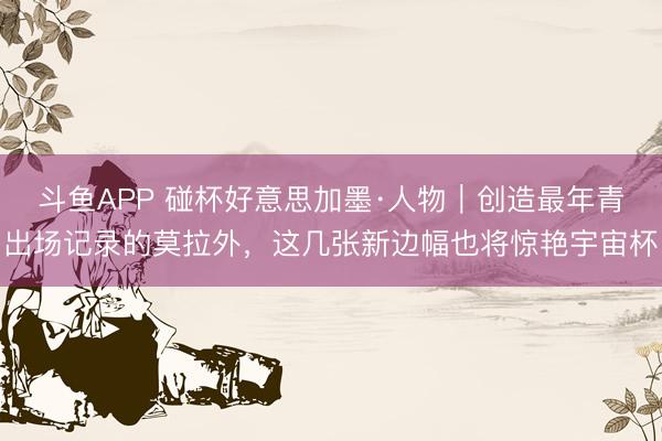 斗鱼APP 碰杯好意思加墨·人物｜创造最年青出场记录的莫拉外，这几张新边幅也将惊艳宇宙杯