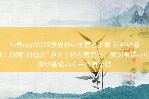 斗鱼app2026世界杯中国官方下载 碰杯好意思加墨·人物|热刺“白蟾光”迎天下杯握教首秀,波切蒂诺心中一直有个结