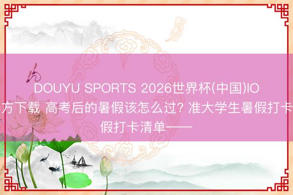 DOUYU SPORTS 2026世界杯(中国)IOS/安卓官方下载 高考后的暑假该怎么过? 准大学生暑假打卡清单——