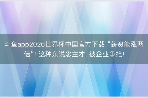斗鱼app2026世界杯中国官方下载 “薪资能涨两倍”! 这种东说念主才, 被企业争抢!