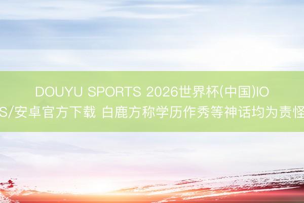 DOUYU SPORTS 2026世界杯(中国)IOS/安卓官方下载 白鹿方称学历作秀等神话均为责怪