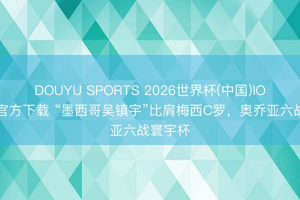 DOUYU SPORTS 2026世界杯(中国)IOS/安卓官方下载 “墨西哥吴镇宇”比肩梅西C罗，奥乔亚六战寰宇杯