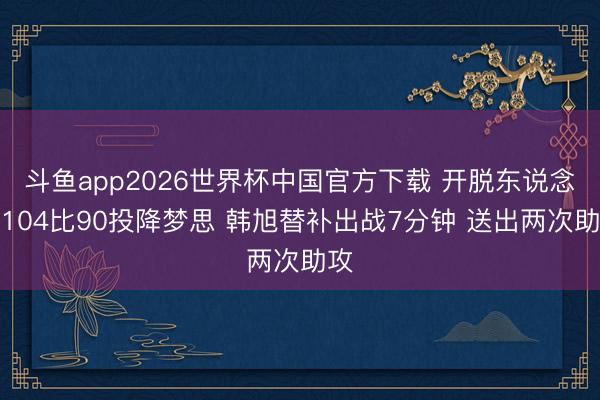 斗鱼app2026世界杯中国官方下载 开脱东说念主104比90投降梦思 韩旭替补出战7分钟 送出两次助攻