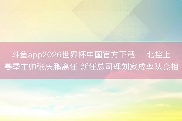 斗鱼app2026世界杯中国官方下载 ：北控上赛季主帅张庆鹏离任 新任总司理刘家成率队亮相