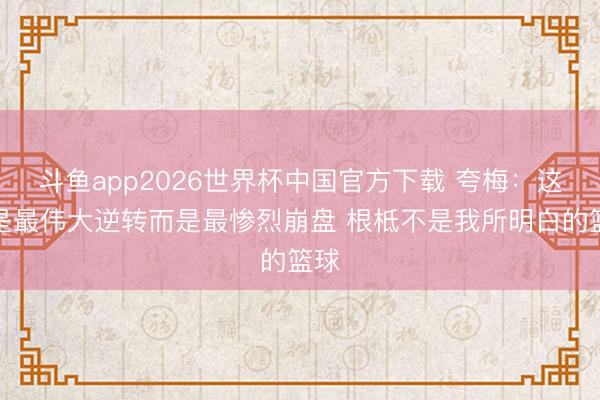 斗鱼app2026世界杯中国官方下载 夸梅：这不是最伟大逆转而是最惨烈崩盘 根柢不是我所明白的篮球