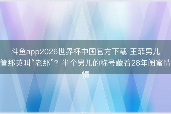 斗鱼app2026世界杯中国官方下载 王菲男儿管那英叫“老那”？半个男儿的称号藏着28年闺蜜情