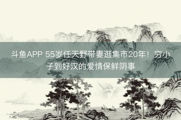 斗鱼APP 55岁任天野带妻逛集市20年！穷小子到好汉的爱情保鲜阴事