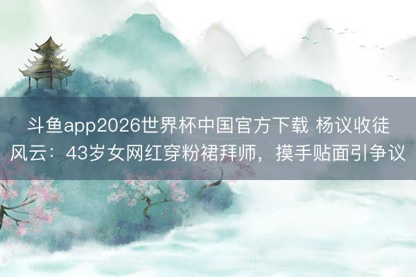 斗鱼app2026世界杯中国官方下载 杨议收徒风云：43岁女网红穿粉裙拜师，摸手贴面引争议