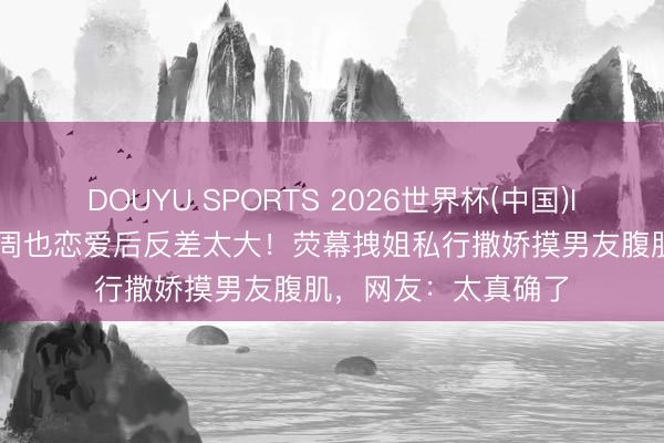 DOUYU SPORTS 2026世界杯(中国)IOS/安卓官方下载 周也恋爱后反差太大！荧幕拽姐私行撒娇摸男友腹肌，网友：太真确了