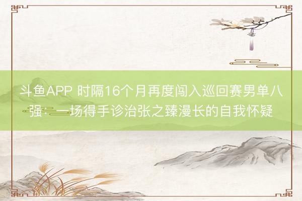 斗鱼APP 时隔16个月再度闯入巡回赛男单八强：一场得手诊治张之臻漫长的自我怀疑