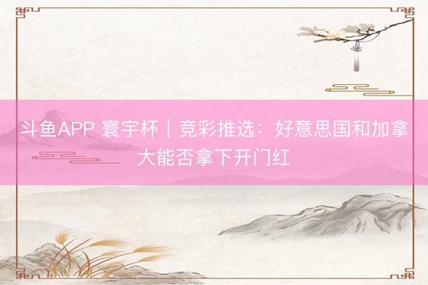 斗鱼APP 寰宇杯｜竞彩推选：好意思国和加拿大能否拿下开门红