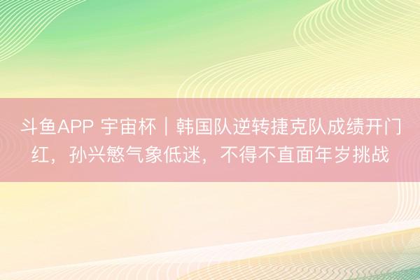 斗鱼APP 宇宙杯｜韩国队逆转捷克队成绩开门红，孙兴慜气象低迷，不得不直面年岁挑战