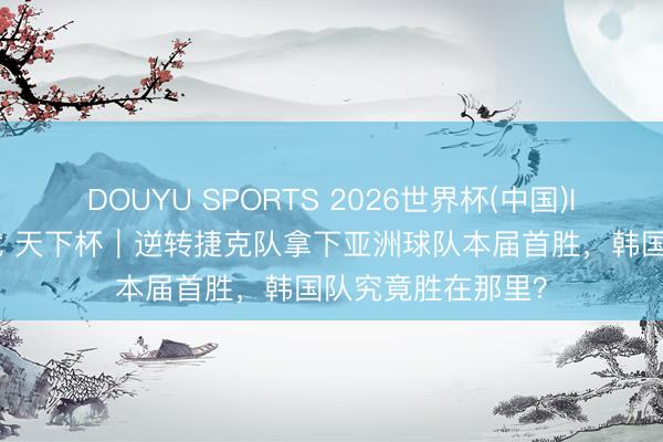 DOUYU SPORTS 2026世界杯(中国)IOS/安卓官方下载 天下杯｜逆转捷克队拿下亚洲球队本届首胜，韩国队究竟胜在那里？