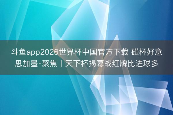 斗鱼app2026世界杯中国官方下载 碰杯好意思加墨·聚焦丨天下杯揭幕战红牌比进球多
