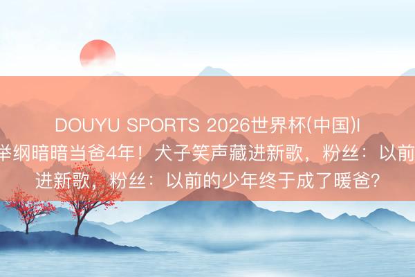 DOUYU SPORTS 2026世界杯(中国)IOS/安卓官方下载 白举纲暗暗当爸4年！犬子笑声藏进新歌，粉丝：以前的少年终于成了暖爸？