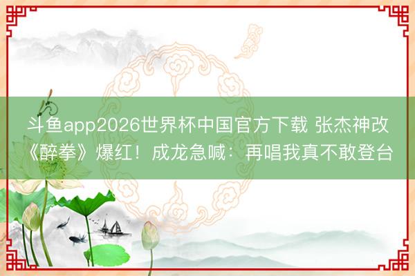 斗鱼app2026世界杯中国官方下载 张杰神改《醉拳》爆红！成龙急喊：再唱我真不敢登台