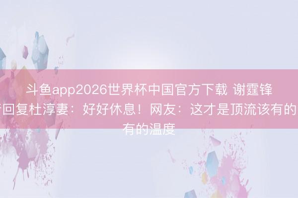 斗鱼app2026世界杯中国官方下载 谢霆锋躬行回复杜淳妻:好好休息!网友:这才是顶流该有的温度