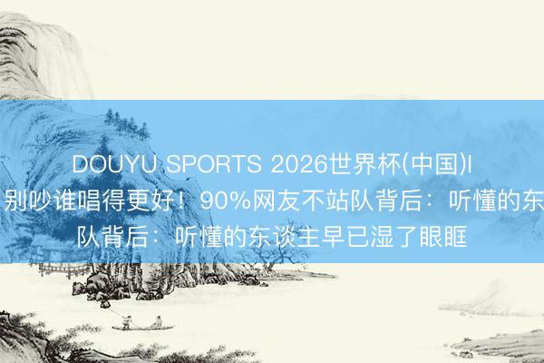 DOUYU SPORTS 2026世界杯(中国)IOS/安卓官方下载 别吵谁唱得更好！90%网友不站队背后：听懂的东谈主早已湿了眼眶