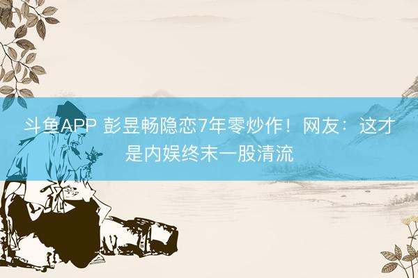 斗鱼APP 彭昱畅隐恋7年零炒作！网友：这才是内娱终末一股清流