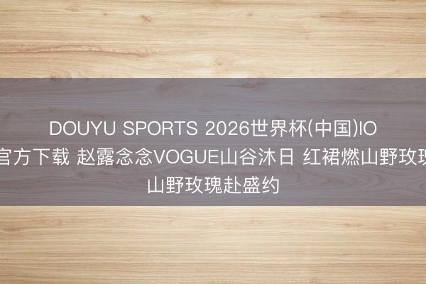 DOUYU SPORTS 2026世界杯(中国)IOS/安卓官方下载 赵露念念VOGUE山谷沐日 红裙燃山野玫瑰赴盛约