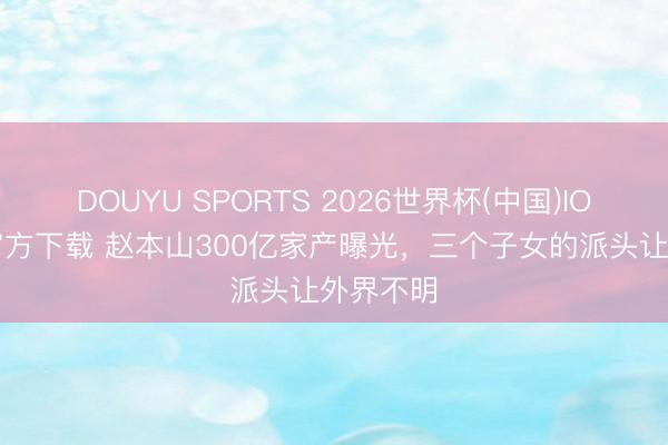 DOUYU SPORTS 2026世界杯(中国)IOS/安卓官方下载 赵本山300亿家产曝光，三个子女的派头让外界不明