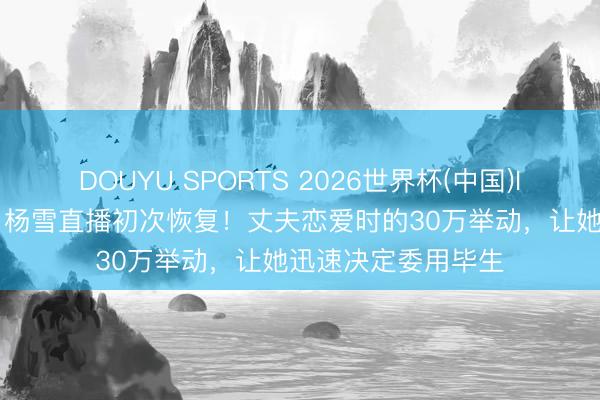 DOUYU SPORTS 2026世界杯(中国)IOS/安卓官方下载 杨雪直播初次恢复！丈夫恋爱时的30万举动，让她迅速决定委用毕生