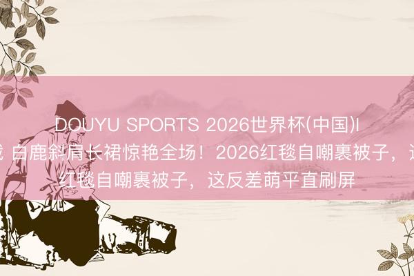 DOUYU SPORTS 2026世界杯(中国)IOS/安卓官方下载 白鹿斜肩长裙惊艳全场！2026红毯自嘲裹被子，这反差萌平直刷屏