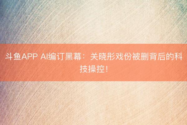 斗鱼APP AI编订黑幕：关晓彤戏份被删背后的科技操控！