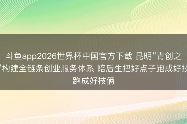 斗鱼app2026世界杯中国官方下载 昆明“青创之眼”构建全链条创业服务体系 陪后生把好点子跑成好技俩