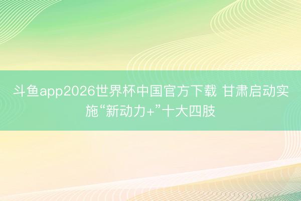 斗鱼app2026世界杯中国官方下载 甘肃启动实施“新动力+”十大四肢