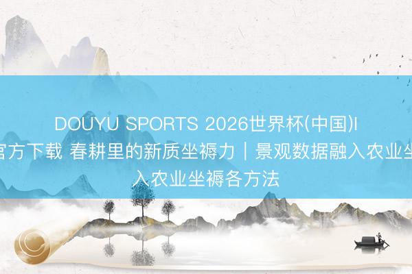 DOUYU SPORTS 2026世界杯(中国)IOS/安卓官方下载 春耕里的新质坐褥力|景观数据融入农业坐褥各方法