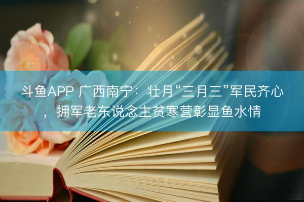 斗鱼APP 广西南宁：壮月“三月三”军民齐心，拥军老东说念主贫寒营彰显鱼水情