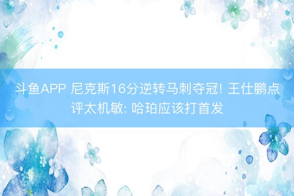 斗鱼APP 尼克斯16分逆转马刺夺冠! 王仕鹏点评太机敏: 哈珀应该打首发