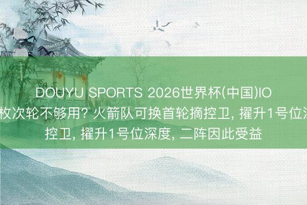 DOUYU SPORTS 2026世界杯(中国)IOS/安卓官方下载 2枚次轮不够用? 火箭队可换首轮摘控卫， 擢升1号位深度， 二阵因此受益