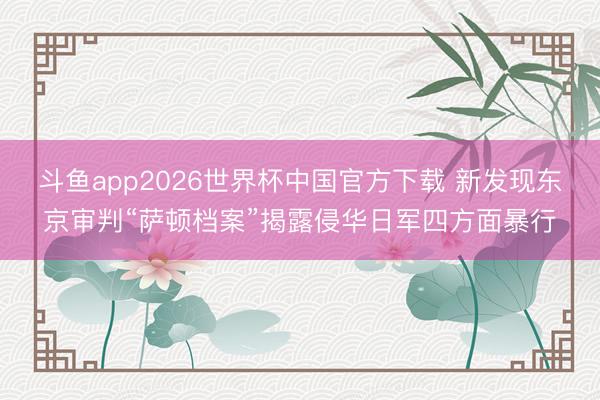 斗鱼app2026世界杯中国官方下载 新发现东京审判“萨顿档案”揭露侵华日军四方面暴行