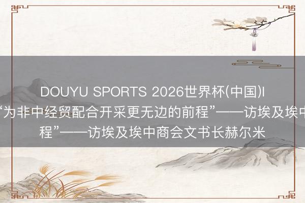 DOUYU SPORTS 2026世界杯(中国)IOS/安卓官方下载 “为非中经贸配合开采更无边的前程”——访埃及埃中商会文书长赫尔米