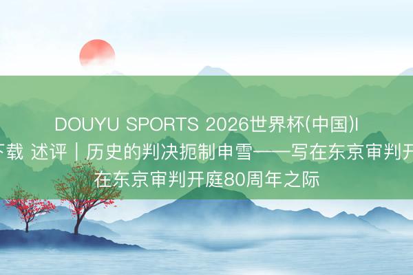 DOUYU SPORTS 2026世界杯(中国)IOS/安卓官方下载 述评｜历史的判决扼制申雪——写在东京审判开庭80周年之际