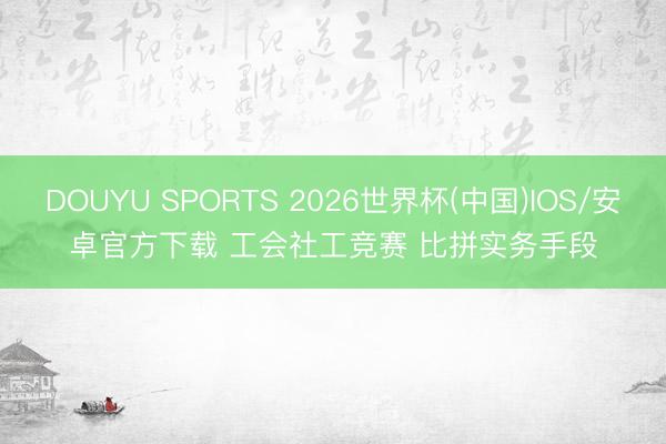 DOUYU SPORTS 2026世界杯(中国)IOS/安卓官方下载 工会社工竞赛 比拼实务手段