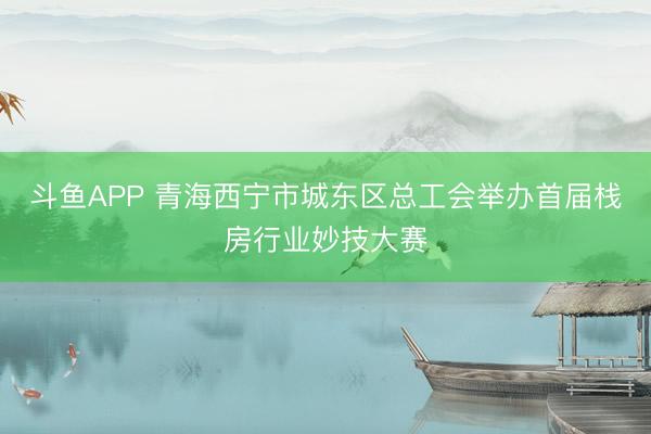 斗鱼APP 青海西宁市城东区总工会举办首届栈房行业妙技大赛