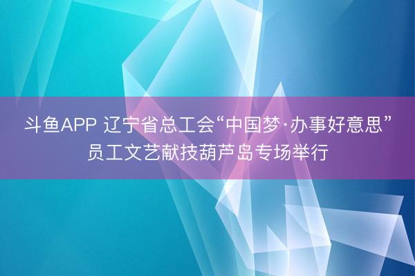 斗鱼APP 辽宁省总工会“中国梦·办事好意思”员工文艺献技葫芦岛专场举行