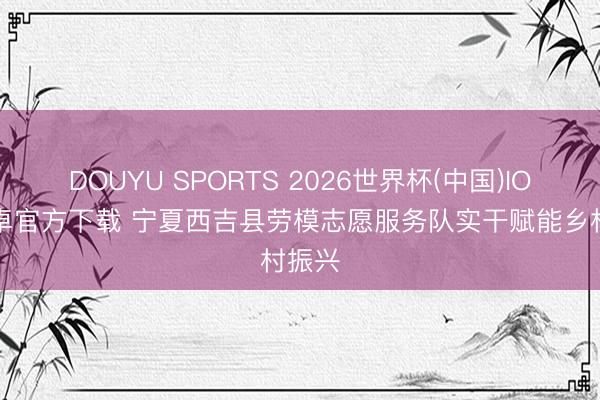 DOUYU SPORTS 2026世界杯(中国)IOS/安卓官方下载 宁夏西吉县劳模志愿服务队实干赋能乡村振兴