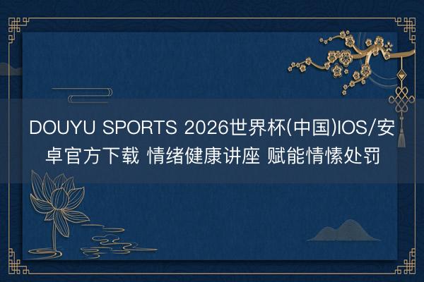 DOUYU SPORTS 2026世界杯(中国)IOS/安卓官方下载 情绪健康讲座 赋能情愫处罚