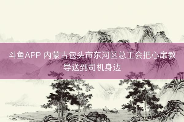 斗鱼APP 内蒙古包头市东河区总工会把心扉教导送到司机身边