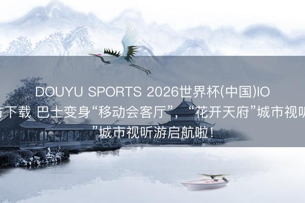 DOUYU SPORTS 2026世界杯(中国)IOS/安卓官方下载 巴士变身“移动会客厅”，“花开天府”城市视听游启航啦！