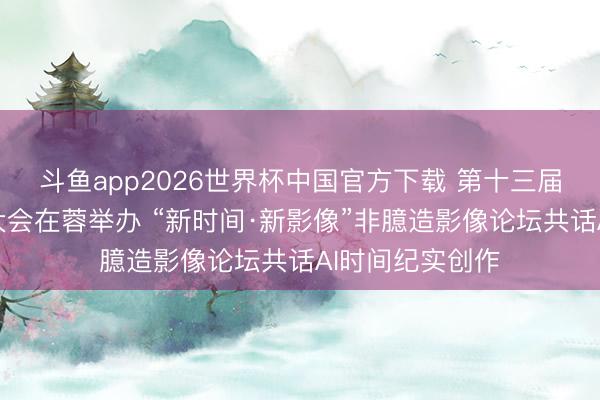 斗鱼app2026世界杯中国官方下载 第十三届中国网罗视听大会在蓉举办 “新时间·新影像”非臆造影像论坛共话AI时间纪实创作