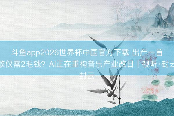 斗鱼app2026世界杯中国官方下载 出产一首歌仅需2毛钱？AI正在重构音乐产业改日｜视听·封云