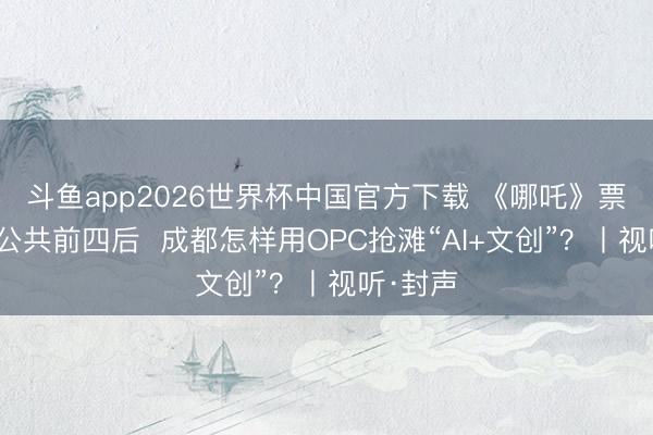 斗鱼app2026世界杯中国官方下载 《哪吒》票房冲进公共前四后  成都怎样用OPC抢滩“AI+文创”？丨视听·封声