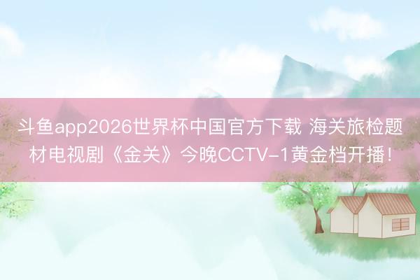 斗鱼app2026世界杯中国官方下载 海关旅检题材电视剧《金关》今晚CCTV-1黄金档开播！
