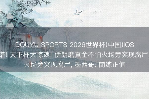 DOUYU SPORTS 2026世界杯(中国)IOS/安卓官方下载 离谱! 天下杯大惊魂! 伊朗磨真金不怕火场旁突现腐尸， 墨西哥: 闇练正值